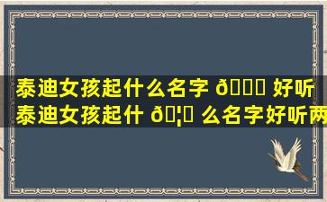 泰迪女孩起什么名字 💐 好听（泰迪女孩起什 🦊 么名字好听两个字）